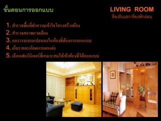 LIVING ROOM
ห้องรับแขก/ห้องพักผ่อน
ขั้นตอนการออกแบบ
1.สำรวจพื้นที่ทำควำมเข้ำใจโครงสร้ำงห้อง
2.สำรวจสภำพแวดล้อม
3.ลองวำงแบบแปลนลงในห้องที่ต้องกำรออกแบบ
4.เก็บรำยละเอียดกำรตกแต่ง
5.เลือกเฟอร์นิเจอร์ที่เหมำะสมให้เข้ำห้องที่ได้ออกแบบ
 