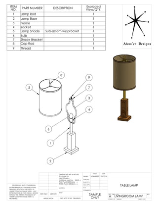 2
3
7
9
5
8
1
4
6
TABLE LAMP
Sub-assem w/sprocket
ITEM
NO. PART NUMBER DESCRIPTION Exploded
View/QTY.
1 Lamp Rod 1
2 Lamp Base 1
3 Frame 1
4 Socket 1
5 Lamp Shade 1
6 Bulb 1
7 Shade Bracket 1
8 Cap Rod 1
9 Thread 1
WEIGHT:
LIVINGROOM LAMP
PROPRIETARY AND CONFIDENTIAL
THE INFORMATION CONTAINED IN THIS
DRAWING IS THE SOLE PROPERTY OF
<INSERT COMPANY NAME HERE>. ANY
REPRODUCTION IN PART OR AS A WHOLE
WITHOUT THE WRITTEN PERMISSION OF
<INSERT COMPANY NAME HERE> IS
PROHIBITED.
COMMENTS:
SHEET 1 OF 1
Q.A.
MFG APPR.
ENG APPR.
CHECKED
DRAWN
DATENAME
DIMENSIONS ARE IN INCHES
TOLERANCES:
FRACTIONAL
ANGULAR: MACH BEND
TWO PLACE DECIMAL
THREE PLACE DECIMAL
NEXT ASSY USED ON
APPLICATION DO NOT SCALE DRAWING
FINISH
MATERIAL
REV.
A
DWG. NO.SIZE
SCALE:1:10
A.LAMBERTI 10/17/14
SAMPLE
ONLY
Atom'ec Designs
 