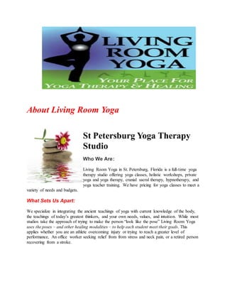 About Living Room Yoga
St Petersburg Yoga Therapy
Studio
Who We Are:
Living Room Yoga in St. Petersburg, Florida is a full-time yoga
therapy studio offering yoga classes, holistic workshops, private
yoga and yoga therapy, cranial sacral therapy, hypnotherapy, and
yoga teacher training. We have pricing for yoga classes to meet a
variety of needs and budgets.
What Sets Us Apart:
We specialize in integrating the ancient teachings of yoga with current knowledge of the body,
the teachings of today’s greatest thinkers, and your own needs, values, and intuition. While most
studios take the approach of trying to make the person “look like the pose” Living Room Yoga
uses the poses – and other healing modalities – to help each student meet their goals. This
applies whether you are an athlete overcoming injury or trying to reach a greater level of
performance, An office worker seeking relief from from stress and neck pain, or a retired person
recovering from a stroke.
 
