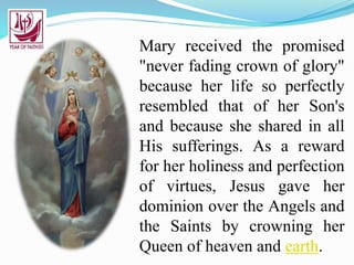 Mary received the promised
"never fading crown of glory"
because her life so perfectly
resembled that of her Son's
and because she shared in all
His sufferings. As a reward
for her holiness and perfection
of virtues, Jesus gave her
dominion over the Angels and
the Saints by crowning her
Queen of heaven and earth.
 