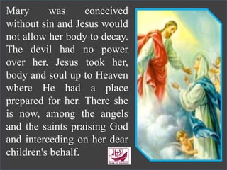 Mary was conceived
without sin and Jesus would
not allow her body to decay.
The devil had no power
over her. Jesus took her,
body and soul up to Heaven
where He had a place
prepared for her. There she
is now, among the angels
and the saints praising God
and interceding on her dear
children's behalf.
 