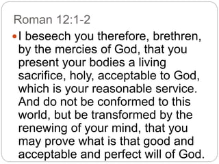 Roman 12:1-2
I beseech you therefore, brethren,
by the mercies of God, that you
present your bodies a living
sacrifice, holy, acceptable to God,
which is your reasonable service.
And do not be conformed to this
world, but be transformed by the
renewing of your mind, that you
may prove what is that good and
acceptable and perfect will of God.
 