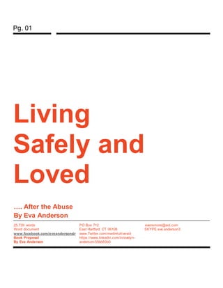 Pg. 01
Living
Safely and
Loved
…. After the Abuse
By Eva Anderson
25,739 words
Word document
www.facebook.com/eveandersonsir
Book Proposal
By Eva Anderson
PO Box 712
East Hartford CT 06108
www.Twitter.com/medintuitivewiz
https://www.linkedin.com/in/evelyn-
anderson-55bb80b0
evensmore@aol.com
SKYPE eve.anderson3
 