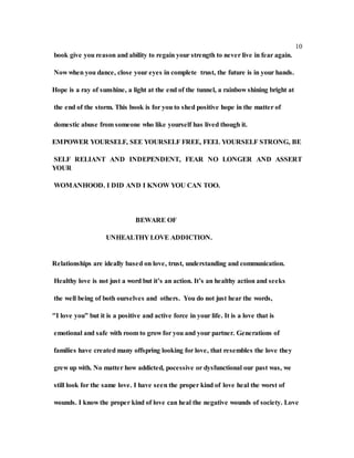 10
book give you reason and ability to regain your strength to never live in fear again.
Now when you dance, close your eyes in complete trust, the future is in your hands.
Hope is a ray of sunshine, a light at the end of the tunnel, a rainbow shining bright at
the end of the storm. This book is for you to shed positive hope in the matter of
domestic abuse from someone who like yourself has lived though it.
EMPOWER YOURSELF, SEE YOURSELF FREE, FEEL YOURSELF STRONG, BE
SELF RELIANT AND INDEPENDENT, FEAR NO LONGER AND ASSERT
YOUR
WOMANHOOD. I DID AND I KNOW YOU CAN TOO.
BEWARE OF
UNHEALTHY LOVE ADDICTION.
Relationships are ideally based on love, trust, understanding and communication.
Healthy love is not just a word but it’s an action. It’s an healthy action and seeks
the well being of both ourselves and others. You do not just hear the words,
"I love you” but it is a positive and active force in your life. It is a love that is
emotional and safe with room to grow for you and your partner. Generations of
families have created many offspring looking for love, that resembles the love they
grew up with. No matter how addicted, pocessive or dysfunctional our past was, we
still look for the same love. I have seen the proper kind of love heal the worst of
wounds. I know the proper kind of love can heal the negative wounds of society. Love
 