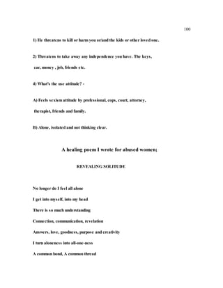 100
1) He threatens to kill or harm you or/and the kids or other loved one.
2) Threatens to take away any independence you have. The keys,
car, money , job, friends etc.
4) What's the use attitude? -
A) Feels sexism attitude by professional, cops, court, attorney,
therapist, friends and family.
B) Alone, isolated and not thinking clear.
A healing poem I wrote for abused women;
REVEALING SOLITUDE
No longer do I feel all alone
I get into myself, into my head
There is so much understanding
Connection, communication, revelation
Answers, love, goodness, purpose and creativity
I turn aloneness into all-one-ness
A common bond, A common thread
 