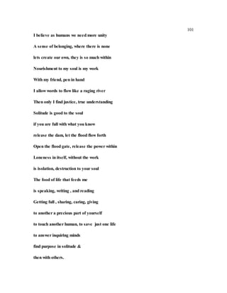 101
I believe as humans we need more unity
A sense of belonging, where there is none
lets create our own, they is so much within
Nourishment to my soul is my work
With my friend, pen in hand
I allow words to flow like a raging river
Then only I find justice, true understanding
Solitude is good to the soul
if you are full with what you know
release the dam, let the flood flow forth
Open the flood gate, release the power within
Loneness in itself, without the work
is isolation, destruction to your soul
The food of life that feeds me
is speaking, writing , and reading
Getting full , sharing, caring, giving
to another a precious part of yourself
to touch another human, to save just one life
to answer inquiring minds
find purpose in solitude &
then with others.
 