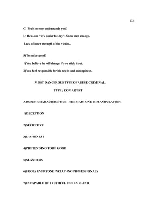 102
C) Feels no one understands you!
D) Reasons "it’s easier to stay". Some men change.
Lack of inner strength of the victim..
5) To make good!
1) You believe he will change if you stick it out.
2) You feel responsible for his needs and unhappiness.
MOST DANGEROUS TYPE OF ABUSE CRIMINAL;
TYPE ; CON ARTIST
A DOZEN CHARACTERISTICS - THE MAIN ONE IS MANIPULATION.
1) DECEPTION
2) SECRETIVE
3) DISHONEST
4) PRETENDING TO BE GOOD
5) SLANDERS
6) FOOLS EVERYONE INCLUDING PROFESSIONALS
7) INCAPABLE OF TRUTHFUL FEELINGS AND
 