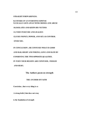 103
STRAIGHT FORWARDNESS.
8) COVERS UP AT EVERYONE EXPENSE
9) USUALLY GETS AWAY WITH CRIMES AND ABUSE
10) ISOLATES AND KEEPS HIS VICTIMS
11) VERY INSECURE AND JEALOUS
12) USES MONEY, POWER, AND SEX AS CONTROL
OVER YOU.
IN CONCLUSION ; HE CONFUSES WHAT IS GOOD
AND BAD, RIGHT AND WRONG, LOVE AND HATE BY
COMBINING THE TWO OPPOSITE QUALITIES.
IN TURN YOUR BELIEFS ARE CONFUSED, FOOLED
AND HURT.
The Authors poem on strength
THE ANCHOR OF FAITH
Conviction , that every thing is so
A strong belief, that does not sway
is the foundation of strength
 