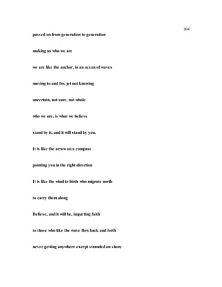 104
passed on from generation to generation
making us who we are
we are like the anchor, in an ocean of waves
moving to and fro, jet not knowing
uncertain, not sure, not whole
who we are, is what we believe
stand by it, and it will stand by you.
It is like the arrow on a compass
pointing you in the right direction
It is like the wind to birds who migrate north
to carry them along
Believe, and it will be, imparting faith
to those who like the wave flow back and forth
never getting anywhere except stranded on shore
 