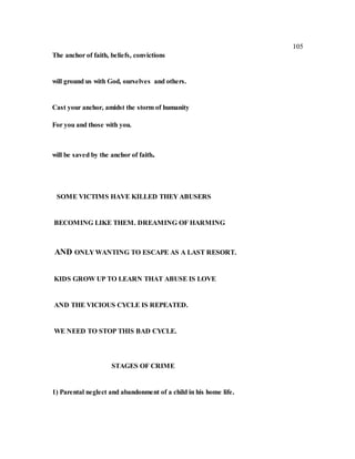 105
The anchor of faith, beliefs, convictions
will ground us with God, ourselves and others.
Cast your anchor, amidst the storm of humanity
For you and those with you.
will be saved by the anchor of faith.
SOME VICTIMS HAVE KILLED THEY ABUSERS
BECOMING LIKE THEM. DREAMING OF HARMING
AND ONLY WANTING TO ESCAPE AS A LAST RESORT.
KIDS GROW UP TO LEARN THAT ABUSE IS LOVE
AND THE VICIOUS CYCLE IS REPEATED.
WE NEED TO STOP THIS BAD CYCLE.
STAGES OF CRIME
1) Parental neglect and abandonment of a child in his home life.
 
