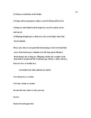 106
2) Violence or/and abuse in the family.
3) Gangs and teen pregnancy replace a need to belong and be loved.
4) Drug use and criminal activity begins by a need to control, survive
and cop out.
5) Offspring brought up to a whole new sense of no family values that
breed criminals.
Please note; there is now proof that brain damage to the two frontal lobe
areas of the brain causes criminals to be life long repeat offenders.
Brain damage due to drug use. Offspring consider the examples in the
household as normal and OK. Confusing rape with love. Abuse with love.
Pocessive love as healthy love.
PATTERNS OF THE CRIMINAL MIND
View themselves as victims
View they victims as enemies
Become like they abuser as they grow up
Secrets
Depression and aggression
 