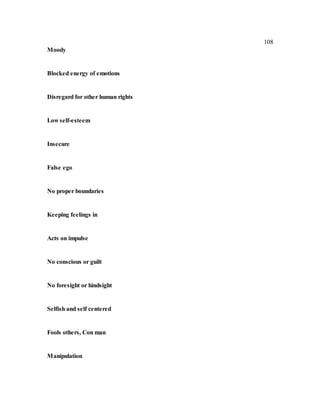 108
Moody
Blocked energy of emotions
Disregard for other human rights
Low self-esteem
Insecure
False ego
No proper boundaries
Keeping feelings in
Acts on impulse
No conscious or guilt
No foresight or hindsight
Selfish and self centered
Fools others, Con man
Manipulation
 