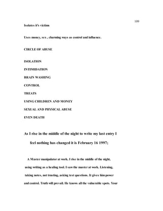 109
Isolates it's victims
Uses money, sex , charming ways as control and influence.
CIRCLE OF ABUSE
ISOLATION
INTIMIDATION
BRAIN WASHING
CONTROL
TREATS
USING CHILDREN AND MONEY
SEXUAL AND PHYSICAL ABUSE
EVEN DEATH
As I rise in the middle of the night to write my last entry I
feel nothing has changed it is February 16 1997;
A Master manipulator at work. I rise in the middle of the night,
using writing as a healing tool. I saw the master at work. Listening,
taking notes, not trusting, asking test questions. It gives him power
and control. Truth will prevail. He knows all the vulnerable spots. Your
 