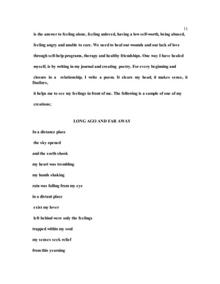 11
is the answer to feeling alone, feeling unloved, having a low self-worth, being abused,
feeling angry and unable to care. We need to heal our wounds and our lack of love
through self-help programs, therapy and healthy friendships. One way I have healed
myself, is by writing in my journal and creating poetry. For every beginning and
closure in a relationship, I write a poem. It clears my head, it makes sense, it
finalizes,
it helps me to see my feelings in front of me. The following is a sample of one of my
creations;
LONG AGO AND FAR AWAY
In a distance place
the sky opened
and the earth shook
my heart was trembling
my hands shaking
rain was falling from my eye
in a distant place
exist my lover
left behind were only the feelings
trapped within my soul
my senses seek relief
from this yearning
 