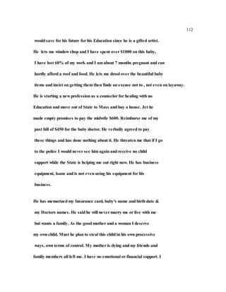 112
would save for his future for his Education since he is a gifted artist.
He lets me window shop and I have spent over $1000 on this baby,
I have lost 60% of my work and I am about 7 months pregnant and can
hardly afford a roof and food. He lets me drool over the beautiful baby
items and insist on getting them then finds an excuse not to , not even on layaway.
He is starting a new profession as a counselor for healing with no
Education and move out of State to Mass and buy a house. Jet he
made empty promises to pay the midwife $600. Reimburse me of my
past bill of $450 for the baby doctor. He verbally agreed to pay
these things and has done nothing about it. He threaten me that if I go
to the police I would never see him again and receive no child
support while the State is helping me out right now. He has business
equipment, loans and is not even using his equipment for his
business.
He has memorized my Insurance card, baby's name and birth date &
my Doctors names. He said he will never marry me or live with me
but wants a family. As the good mother and a woman I deserve
my own child. Must he plan to steal this child in his own processive
ways, own terms of control. My mother is dying and my friends and
family members all left me. I have no emotional or financial support. I
 
