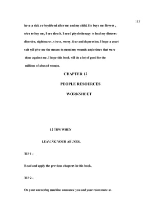 113
have a sick ex-boyfriend after me and my child. He buys me flowers ,
tries to buy me, I see thru it. I need physiotherapy to heal my distress
disorder, nightmares, stress, worry, fear and depression. I hope a court
suit will give me the means to mend my wounds and crimes that were
done against me. I hope this book will do a lot of good for the
millions of abused women.
CHAPTER 12
PEOPLE RESOURCES
WORKSHEET
12 TIPS WHEN
LEAVING YOUR ABUSER.
TIP 1 -
Read and apply the previous chapters in this book.
TIP 2 -
On your answering machine announce you and your room mate as
 