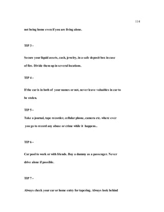 114
not being home even if you are living alone.
TIP 3 -
Secure your liquid assets, cash, jewelry, in a safe deposit box in case
of fire. Divide them up in several locations.
TIP 4 -
If the car is in both of your names or not, never leave valuables in car to
be stolen.
TIP 5 -
Take a journal, tape recorder, cellular phone, camera etc. where ever
you go to record any abuse or crime while it happens..
TIP 6 -
Car pool to work or with friends. Buy a dummy as a passenger. Never
drive alone if possible.
TIP 7 -
Always check your car or home entry for tapering. Always look behind
 