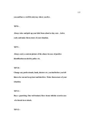 115
you and have a well lit entryway where you live.
TIP 8 -
Always take and pick up your kids from school or day care . Arrive
early and make them aware of your situation.
TIP 9 -
Always carry a current picture of the abuser in case of positive
identification needed by police etc.
TIP 10 -
Change any professionals, bank, doctors etc. you had before you left
him so he can not keep tract and interfere. Make them aware of your
situation.
TIP 11 -
Buy a guard dog. One well trained. Have items with his scent in case
of a break in or attack.
TIP 12 -
 
