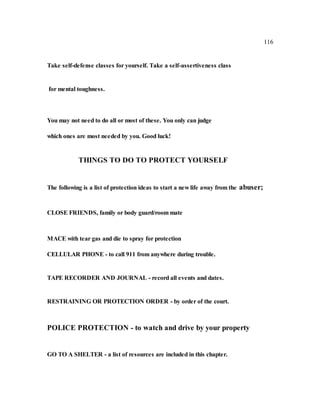 116
Take self-defense classes for yourself. Take a self-assertiveness class
for mental toughness.
You may not need to do all or most of these. You only can judge
which ones are most needed by you. Good luck!
THINGS TO DO TO PROTECT YOURSELF
The following is a list of protection ideas to start a new life away from the abuser;
CLOSE FRIENDS, family or body guard/room mate
MACE with tear gas and die to spray for protection
CELLULAR PHONE - to call 911 from anywhere during trouble.
TAPE RECORDER AND JOURNAL - record all events and dates.
RESTRAINING OR PROTECTION ORDER - by order of the court.
POLICE PROTECTION - to watch and drive by your property
GO TO A SHELTER - a list of resources are included in this chapter.
 