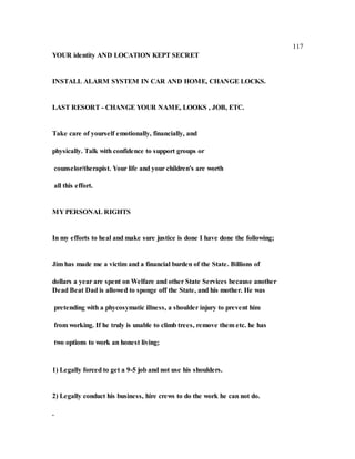 117
YOUR identity AND LOCATION KEPT SECRET
INSTALL ALARM SYSTEM IN CAR AND HOME, CHANGE LOCKS.
LAST RESORT - CHANGE YOUR NAME, LOOKS , JOB, ETC.
Take care of yourself emotionally, financially, and
physically. Talk with confidence to support groups or
counselor/therapist. Your life and your children's are worth
all this effort.
MY PERSONAL RIGHTS
In my efforts to heal and make sure justice is done I have done the following;
Jim has made me a victim and a financial burden of the State. Billions of
dollars a year are spent on Welfare and other State Services because another
Dead Beat Dad is allowed to sponge off the State, and his mother. He was
pretending with a phycosymatic illness, a shoulder injury to prevent him
from working. If he truly is unable to climb trees, remove them etc. he has
two options to work an honest living;
1) Legally forced to get a 9-5 job and not use his shoulders.
2) Legally conduct his business, hire crews to do the work he can not do.
.
 