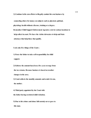118
3) Continue in his own efforts to illegally conduct his own business by
counseling others for money on subjects such as physical, spiritual,
physiology health without a license, training or a degree.
Remember Child Support Enforcement Agencies exist in various locations to
help collect in court. We have the victim Advocates to help and State
attorneys that help those that qualify.
I ask only five things of the Court ;
1) Force the father to take self-responsibility for child
support.
2) Enforce the amount based on a five year average from
the tax returns. Because business is based on weather
changes in the area.
3) Court collects the monthly amounts and sends it to me,
the mother.
4) Third party appointed by the Court with
the father having restricted child visitation.
5) Due to his crimes and abuse full custody never goes to
this man.
 