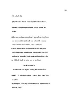 119
Otherwise I will;
1) Post Wanted Posters of this Dead Beat Dad all over.
2) Pursue charges on past criminal activity against the
father.
3) Lecture on abuse, promotional events , True Story book
and tapes sold internationally and nationwide , counsel
abused women as a Certified Abuse Counselor.
Certain portion of the net profits of the book will go to
several anti-abuse organizations to help others. The rest
will help the promotion of this book and future books also
my child will finally have the rest for his future.
CRIME REPORTS
Based on FBI and Dept of Justice plus other sources
In 1991 1.37 million cases from 17 States. 83% of the cases
were true.
West Virginia is the only State that arrest is permitted due to
probable cause.
 