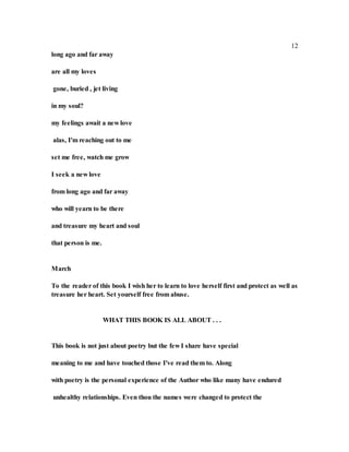 12
long ago and far away
are all my loves
gone, buried , jet living
in my soul?
my feelings await a new love
alas, I'm reaching out to me
set me free, watch me grow
I seek a new love
from long ago and far away
who will yearn to be there
and treasure my heart and soul
that person is me.
March
To the reader of this book I wish her to learn to love herself first and protect as well as
treasure her heart. Set yourself free from abuse.
WHAT THIS BOOK IS ALL ABOUT . . .
This book is not just about poetry but the few I share have special
meaning to me and have touched those I've read them to. Along
with poetry is the personal experience of the Author who like many have endured
unhealthy relationships. Even thou the names were changed to protect the
 