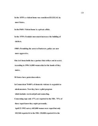120
In the 1870's a violent home was considered ILLEGAL by
most States.
In the1960's Violent home is a private affair.
In the 1970's Feminist movement increases the building of
shelters.
1980's Permitting the arrest of batterers, police are now
more aggressive.
One in 6 households has a partner that strikes out in secret.
According to 1996 14,000 women died at the hands of they
mates.
50 States have protection orders.
In Connecticut 70-80% of domestic violence is regraded as
misdemeanors. Now they have a pilot program
which includes weekend jail and counseling.
Concerning rape only 17% are reported to the FBI . 75% of
those raped know they rapist personally.
April 23 1992 survey 683,000 women were raped but only
102,560 reported it to the FBI. 130,000 reported it to the
 