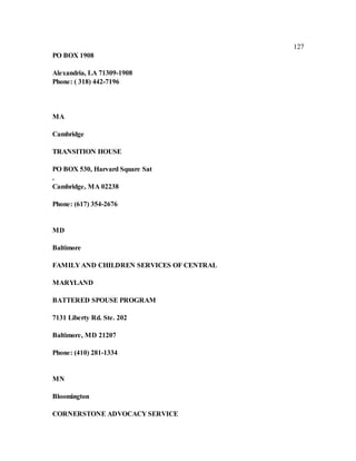 127
PO BOX 1908
Alexandria, LA 71309-1908
Phone: ( 318) 442-7196
MA
Cambridge
TRANSITION HOUSE
PO BOX 530, Harvard Square Sat
.
Cambridge, MA 02238
Phone: (617) 354-2676
MD
Baltimore
FAMILY AND CHILDREN SERVICES OF CENTRAL
MARYLAND
BATTERED SPOUSE PROGRAM
7131 Liberty Rd. Ste. 202
Baltimore, MD 21207
Phone: (410) 281-1334
MN
Bloomington
CORNERSTONE ADVOCACY SERVICE
 