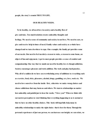 13
people, the story’s remain TRUE TO LIFE.
OUR HEALTHY NEEDS.
To be healthy, we all need love in society and a healthy flow of
give and take. Too much isolation creates unhealthy thoughts and
feelings. We need a sense of community and society in our lives. We need to care, to
give and receive help in times of need. Family values and society as a whole have
changed and we turn elsewhere to cope. One example; the family pet provides some
of our needs. Our need to feel needed, a reason to wake, a reason to come home, an
object of fun and enjoyment. A pet to most people provides a sense of comfort and
companionship. One way that we numb our need for healthy love is though addiction.
Society encourages pleasure and work addition. The work and play hard practice.
Why all of a sudden do we have an overwhelming array of additions to everything such
as exercise, food, risks, pleasures, alcohol, drugs, gambling, sex, love, work etc. We
need to love ourselves from the inside first, otherwise we make wrong choices and
choose addictions that may harm us and others. We turn to relationships no matter
how unhealthy and painful just to hear the words, "I love you!” When we think with
our narrow perception we start thinking that everything happening to us is normal or
that we have no other healthy choices. This book will hopefully help many in
unhealthy relationships to make the right choice that is best for them. Through the
personal experiences of just one person, we can increase our insight, we can relate, we
 