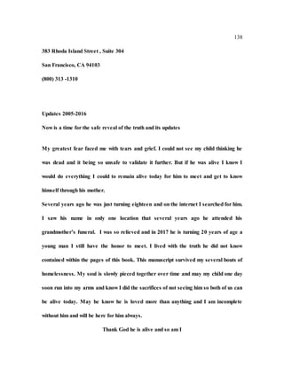138
383 Rhoda Island Street , Suite 304
San Francisco, CA 94103
(800) 313 -1310
Updates 2005-2016
Now is a time for the safe reveal of the truth and its updates
My greatest fear faced me with tears and grief. I could not see my child thinking he
was dead and it being so unsafe to validate it further. But if he was alive I know I
would do everything I could to remain alive today for him to meet and get to know
himself through his mother.
Several years ago he was just turning eighteen and on the internet I searched for him.
I saw his name in only one location that several years ago he attended his
grandmother’s funeral. I was so relieved and in 2017 he is turning 20 years of age a
young man I still have the honor to meet. I lived with the truth he did not know
contained within the pages of this book. This manuscript survived my several bouts of
homelessness. My soul is slowly pieced together over time and may my child one day
soon run into my arms and know I did the sacrifices of not seeing him so both of us can
be alive today. May he know he is loved more than anything and I am incomplete
without him and will be here for him always.
Thank God he is alive and so am I
 