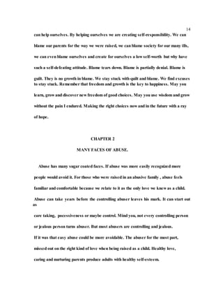 14
can help ourselves. By helping ourselves we are creating self-responsibility. We can
blame our parents for the way we were raised, we can blame society for our many ills,
we can even blame ourselves and create for ourselves a low self-worth but why have
such a self-defeating attitude. Blame tears down. Blame is partially denial. Blame is
guilt. They is no growth in blame. We stay stuck with quilt and blame. We find excuses
to stay stuck. Remember that freedom and growth is the key to happiness. May you
learn, grow and discover new freedom of good choices. May you use wisdom and grow
without the pain I endured. Making the right choices now and in the future with a ray
of hope.
CHAPTER 2
MANY FACES OF ABUSE.
Abuse has many sugar coated faces. If abuse was more easily recognized more
people would avoid it. For those who were raised in an abusive family , abuse feels
familiar and comfortable because we relate to it as the only love we knew as a child.
Abuse can take years before the controlling abuser leaves his mark. It can start out
as
care taking, pocessiveness or maybe control. Mind you, not every controlling person
or jealous person turns abuser. But most abusers are controlling and jealous.
If it was that easy abuse could be more avoidable. The abuser for the most part,
missed out on the right kind of love when being raised as a child. Healthy love,
caring and nurturing parents produce adults with healthy self-esteem.
 