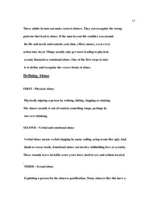 15
These adults in turn can make correct choices. They can recognize the wrong
patterns that lead to abuse. If the man in your life confides you around
his life and needs and controls your time, effort, money, even every
action take heed. Things usually only get worst leading to physical,
sexual, financial or emotional abuse. One of the first steps to take
is to define and recognize the verses forms of abuse.
Defining Abuse
FIRST - Physical Abuse
Physically injuring a person by striking, hitting, slapping or shaking.
The abuser usually is out of control, something snaps, perhaps he
was over drinking.
SECOND - Verbal and emotional abuse
Verbal abuse means verbal slapping by name calling, using terms like ugly, bad,
dumb or swear words. Emotional abuse can involve withholding love or security.
These wounds leave invisible scars years later, hard to see and seldom treated.
.
THIRD - Sexual abuse
Exploiting a person for the abusers gratification. Many abusers like this have a
 