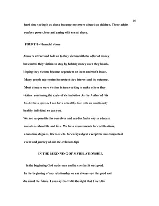 16
hard time seeing it as abuse because most were abused as children. These adults
confuse power, love and caring with sexual abuse.
FOURTH - Financial abuse
Abusers attract and hold on to they victims with the offer of money
but control they victims to stay by holding money over they heads.
Hoping they victims become dependent on them and won't leave.
Many people use control to protect they interest and its outcome.
Most abusers were victims in turn seeking to make others they
victims, continuing the cycle of victimization. As the Author of this
book I have grown, I can have a healthy love with an emotionally
healthy individual so can you.
We are responsible for ourselves and need to find a way to educate
ourselves about life and love. We have requirements for certifications,
education, degrees, licenses etc. for every subject except the most important
event and journey of our life, relationships.
IN THE BEGINNING OF MY RELATIONSHIP.
In the beginning God made man and he saw that it was good.
In the beginning of any relationship we can always see the good and
dream of the future. I can say that I did the night that I met Jim
 