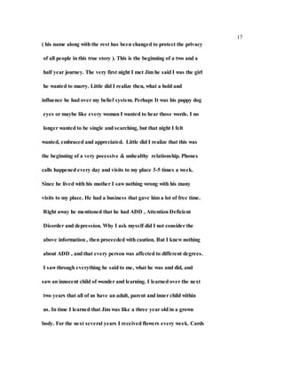 17
( his name along with the rest has been changed to protect the privacy
of all people in this true story ). This is the beginning of a two and a
half year journey. The very first night I met Jim he said I was the girl
he wanted to marry. Little did I realize then, what a hold and
influence he had over my belief system. Perhaps It was his puppy dog
eyes or maybe like every woman I wanted to hear those words. I no
longer wanted to be single and searching, but that night I felt
wanted, embraced and appreciated. Little did I realize that this was
the beginning of a very pocessive & unhealthy relationship. Phones
calls happened every day and visits to my place 3-5 times a week.
Since he lived with his mother I saw nothing wrong with his many
visits to my place. He had a business that gave him a lot of free time.
Right away he mentioned that he had ADD , Attention Deficient
Disorder and depression. Why I ask myself did I not consider the
above information , then proceeded with caution. But I knew nothing
about ADD , and that every person was affected to different degrees.
I saw through everything he said to me, what he was and did, and
saw an innocent child of wonder and learning. I learned over the next
two years that all of us have an adult, parent and inner child within
us. In time I learned that Jim was like a three year old in a grown
body. For the next several years I received flowers every week. Cards
 
