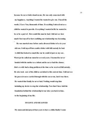 19
because he never laid a hand on me. He was only concerned with
my happiness. Anything I wanted he wanted to give me. I heard the
words, I Love You, thousands of time. Everything I missed out as a
child he wanted to provide. Everything I wanted in life he wanted to
be or be a part of. How could this man be bad. I did not see how
much I lost myself or how confiding our relationship was becoming
.
He was married once before and a divorced father of a six year
old son. I told myself how could a father with full custody be bad.
A child that looked so much like me he could of past as my son .
Worst jet he called me mom for several years. I learned he never
bonded with his mother as a infant and he never had the chance.
Jim's ex-wife had a drug problem at the time so he received full custody.
He also took care of his child as an infant to this current time. I did not see
his pocessiveness carried through with his son or me, but it was there.
He wanted that family he never had. Nothing would stop him
including my desire to stop the relationship. Now that I have laid the
foundation behind the relationship let me take you back in time,
to the beginning of my life.
TO LOVE AND BE LOVED
My mom and dad prayed four years to have a child, finally I came
 