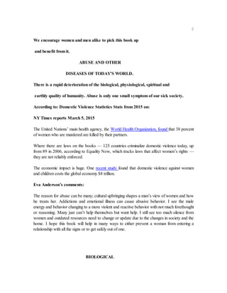 2
We encourage women and men alike to pick this book up
and benefit from it.
ABUSE AND OTHER
DISEASES OF TODAY’S WORLD.
There is a rapid deterioration of the biological, physiological, spiritual and
earthly quality of humanity. Abuse is only one small symptom of our sick society.
According to: Domestic Violence Statistics Stats from 2015 on:
NY Times reports March 5, 2015
The United Nations’ main health agency, the World Health Organization, found that 38 percent
of women who are murdered are killed by their partners.
Where there are laws on the books — 125 countries criminalize domestic violence today, up
from 89 in 2006, according to Equality Now, which tracks laws that affect women’s rights —
they are not reliably enforced.
The economic impact is huge. One recent study found that domestic violence against women
and children costs the global economy $8 trillion.
Eva Anderson’s comments:
The reason for abuse can be many; cultural upbringing shapes a man’s view of women and how
he treats her. Addictions and emotional illness can cause abusive behavior. I see the male
energy and behavior changing to a more violent and reactive behavior with not much forethought
or reasoning. Many just can’t help themselves but want help. I still see too much silence from
women and outdated resources need to change or update due to the changes in society and the
home. I hope this book will help in many ways to either prevent a woman from entering a
relationship with all the signs or to get safely out of one.
BIOLOGICAL
 