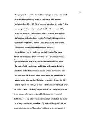 20
along. My mother had the hardest time trying to conceive and for all
of my life I never had any brothers and sisters. This was the
beginning of my life, a life full of love and attention. My mother's love
was very protective and pocessive, but at least I was wanted. My
father was a teacher and professor, always bringing home college
staff doctors for family dinner parties. We lived in the upper class
section of Coral Cables, Florida. I was always in my mom’s arms.
Mom always boosted about her daughter, she took
the credit that I got her looks and my Dad's brains. She made
friends for me because I was extremely shy. Then one day when I
,
3 years old, my life was turned upside down and inside out when
she took off with another man and left me with my dad. For eight
months he had a chance to raise me and spoiled me with love and
attention. One day I hear a knock on the door , my mom's back to
take me away from my dad. My father agreed to a divorce but full
custody went to my father. My mom said they were best friends after
the divorce. Now I know why, despite having full custody he gave me
to my mom to take me away from Florida to the West coast of
California. My step-father was a cruel example of a father. He had a
lot of anger and hatred toward me. My mom tried to protect me but
could not always do so. Much of my childhood before the age of 10
 