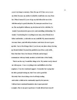 21
years is no longer a memory. Since the age of 4 I have never seen
my father because my mother is afraid he would take me away from
her. When I turned 12 years of age my dad offered for me to live
with him and get a good education. My mom pressured me to say
no. She used guilt to influence my decision not to live with him. No
wonder I am attracted to possessive and controlling relationships. No
wonder I am looking for everything in one man, a best friend, lover
father and brother , a tall order no one could fill. My mom remarried
two more times, and still with no brothers and sisters for me to grow
up with. I never lived longer then 1 year in any one place always leaving
my friends behind. I learned the painful lesson of lose early in life.
Since that time I have lost dozens of friends and no longer
communicate with any family members on both sides of the family.
That is not the way I would like things to be. My mother rarely shared
me with anyone . I was everything to her and fulfilled a lot of her
emptiness. I was her emotional support . I remember her saying that
she did a good job raising me, that I was such a good kid.
Recently I have been doing a lot of self help reading
and realize a child can be emotionally raped by her parents.
I did not know emotional boundaries due to poor parental
examples. Due to my past experiences I really did not know myself
 