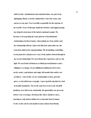 22
until recently. Abandonment and emotional abuse was part of my
upbringing. Blame is not the solution but I know the source and
answers to my past. Now I am fully responsible for the outcome of
my own life. Years of therapy, hundreds of books, and support groups
has helped to heal most of the buried emotional wounds. We
become set in repeating the same patterns of dysfunctional
relationship selection of mates. Jim reminds me of my mother and
her relationship with me. I just went full circle and realize my sub
-conscious mind needs reprogramming. The demanding, controlling,
overly protective and pocessive ways of my mother showed through in
my recent relationship. We can reframe life experiences and see the
light. We need total self-honesty to finish personal business and a
willingness to change. In our childhood conditioned self we have
needs, wants, expectations and empty old wounds that surface our
neediness. Later in life, we use relationships to deny, pretend ,
prove, or win with issues or people. I grew up believing that love had
no healthy boundaries. My needs came last or not at all. All adult
problems were laid on me emotionally. Responsiablity was given me
before I was a teenager. Decisions like where should we move,
knowing we only had ten dollars for a train ride from Germany.
To live at the end of each month on army rations from friends,
 