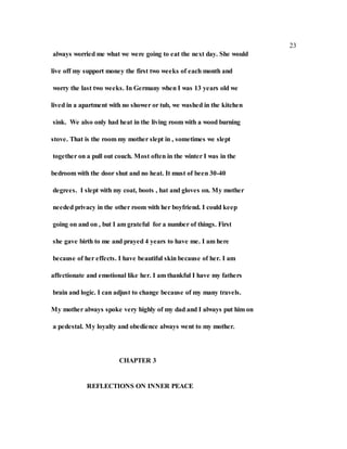 23
always worried me what we were going to eat the next day. She would
live off my support money the first two weeks of each month and
worry the last two weeks. In Germany when I was 13 years old we
lived in a apartment with no shower or tub, we washed in the kitchen
sink. We also only had heat in the living room with a wood burning
stove. That is the room my mother slept in , sometimes we slept
together on a pull out couch. Most often in the winter I was in the
bedroom with the door shut and no heat. It must of been 30-40
degrees. I slept with my coat, boots , hat and gloves on. My mother
needed privacy in the other room with her boyfriend. I could keep
going on and on , but I am grateful for a number of things. First
she gave birth to me and prayed 4 years to have me. I am here
because of her effects. I have beautiful skin because of her. I am
affectionate and emotional like her. I am thankful I have my fathers
brain and logic. I can adjust to change because of my many travels.
My mother always spoke very highly of my dad and I always put him on
a pedestal. My loyalty and obedience always went to my mother.
CHAPTER 3
REFLECTIONS ON INNER PEACE
 