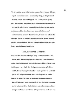 24
We all seek the secret of having inner peace. We try in many different
ways to create inner peace ; accumulating things, seeking forms of
pleasure, staying busy, setting goals etc. Getting and not giving
does not contribute toward inner peace. Being thankful is an excellent
way to achieve it. If we are grounded inwardly, have purpose, pacing
confidence and direction then we are centered in the storm of
emotional abuse. In nature their is balance, harmony and order in the
universal. We are all linked to this universal order. We are abundant
positive energy with love. Our lives can then make a difference. Love
brings back the balance in our lives.
LOVE , INNOCENCE AND BIRTH.
Each one of us is a rare and unique being. Each new creation a true
miracle. Each birth is a display of lost innocence. A pure untouched
soul arrives, how traumatic that arrival becomes. Birth a special event
that happens every single day. Each person is a unique gift of love
and life. If I see the negative then I see what separates us. Look with
eyes of love and you have unity. Love and acceptance go hand in
hand. If we neglect the spirit, we will be out of balance and not at
peace. When we are at one with ourselves, with acceptance, gratitude
and love, then we will be filled with inner peace. How do you achieve
inner peace when you are all alone. Change aloneness to all-one -ness.
 