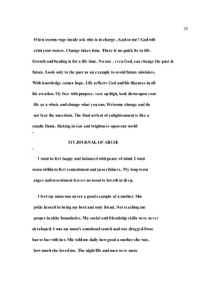 25
When storms rage inside ask who is in charge , God or me? God will
calm your waters. Change takes time. There is no quick fix to life.
Growth and healing is for a life time. No one , even God, can change the past &
future. Look only to the past as an example to avoid future mistakes.
With knowledge comes hope. Life reflects God and his likeness in all
his creation. Fly free with purpose, sore up high, look down upon your
life as a whole and change what you can. Welcome change and do
not fear the uncertain. The final arrival of enlightenment is like a
candle flame, flicking in size and brightness upon our world
.
MY JOURNAL OF ABUSE
.
I want to feel happy and balanced with peace of mind. I want
room within to feel contentment and peacefulness. My long-term
anger and resentment leaves no room to breath in deep.
I feel my mom was never a good example of a mother. She
pride herself in being my best and only friend. Not teaching me
proper healthy boundaries. My social and friendship skills were never
developed. I was my mom's emotional crutch and was dragged from
bar to bar with her. She told me daily how good a mother she was,
how much she loved me. The night life and men were more
 