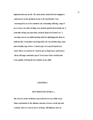 26
important then my needs. My mom always looked for her happiness
and answers to her problems in me or her boyfriends. I was
encouraged to cry to let emotions out, welcoming suffering. Anger I
never knew, my other feelings were denied, pushed down inside me. I
remember being sad, uncertain, worried, depressed, lonely etc. I
am anger now as an adult knowing what her upbringing has done to
mold my life. I remember not being believed. I need faith, hope, trust
and a healthy type of love. I want to give it to myself and do not
know where to reach for it. I want to get to forgiveness and release
all my old anger and make peace! Years later I have healed and
I am capable of being the best mother to my child.
CHAPTER 4
MEN BEHAVING BADLY.....
The stresses in the world has caused all of us to act a little crazy.
Abuse and murder is the ultimate outcome of stress on the job and
at home. How we react to stress at home, will influence how we
 