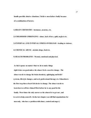 27
handle possible abusive situations. I believe men behave badly because
of a combination of factors;
1) BRAIN CHEMISTRY - hormones, neurons, etc.
2) CHILDHOOD UPBRINGING - abuse, lack of love, quilt, neglect etc.
3) EXTERNAL AND INTERNAL STRESS OVERLOAD - leading to violence.
4) CHEMICAL ABUSE - alcohol, drugs, food etc.
5) HEALTH PROBLEMS - Mental, emotional and physical.
As their spouse no matter what we do to make things
right it does no good unless the abuser feels a need to change . The
abuser needs to change his brain chemistry, upbringing and belief
systems, lifestyle changes, and seek professional therapy etc. Education is
the first step then a heart felt desire to change. The abuser needs to
learn how to self-love himself first before he is any good for his
family. Most times the only answer as the abused is to get out , and
to seek to help yourself. ( In the last chapter you will find organizations for
men only, who have a problem with abuse, control and anger.)
 