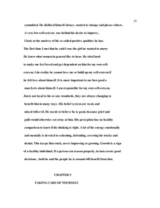 29
committed. He disliked himself always, wanted to change and please others.
A very low self-esteem was behind his desire to improve.
I look at the motives of his so called positive qualities he has.
The first time I met him he said I was the girl he wanted to marry
He knew what women in general like to hear. He tried hard
to make me feel loved and get dependent on him for my own self-
esteem. I do realize he cannot love me or build up my self-esteem if
he felt less about himself. It is more important to me how good a
man feels about himself. I am responsible for my own self-esteem.
Jim is not loyal to his or any standards, they are always changing to
benefit him in many ways. His belief system are weak and
mixed with evil. He needs to believe he is good, because grief and
guilt would otherwise eat away at him. His perception has no healthy
comparison to know if his thinking is right. A lot of his energy emotionally
and mentally is devoted to scheming, defending, covering his tracks and
denial. This keeps him stuck, never improving or growing. Growth is a sign
of a healthy individual. If a person can reason properly, in turn create good
decisions , both he and the people he is around will benefit from that.
CHAPTER 5
TAKING CARE OF YOURSELF
 