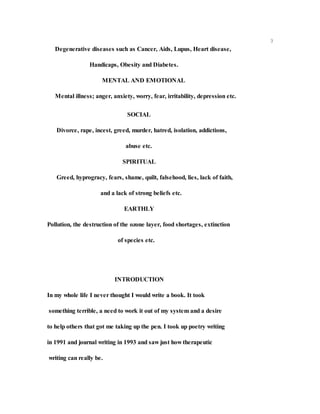 3
Degenerative diseases such as Cancer, Aids, Lupus, Heart disease,
Handicaps, Obesity and Diabetes.
MENTAL AND EMOTIONAL
Mental illness; anger, anxiety, worry, fear, irritability, depression etc.
SOCIAL
Divorce, rape, incest, greed, murder, hatred, isolation, addictions,
abuse etc.
SPIRITUAL
Greed, hyprogracy, fears, shame, quilt, falsehood, lies, lack of faith,
and a lack of strong beliefs etc.
EARTHLY
Pollution, the destruction of the ozone layer, food shortages, extinction
of species etc.
INTRODUCTION
In my whole life I never thought I would write a book. It took
something terrible, a need to work it out of my system and a desire
to help others that got me taking up the pen. I took up poetry writing
in 1991 and journal writing in 1993 and saw just how therapeutic
writing can really be.
 