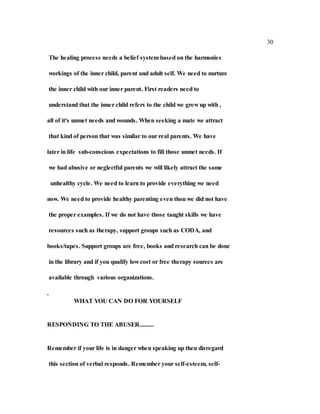 30
The healing process needs a belief system based on the harmonies
workings of the inner child, parent and adult self. We need to nurture
the inner child with our inner parent. First readers need to
understand that the inner child refers to the child we grew up with ,
all of it's unmet needs and wounds. When seeking a mate we attract
that kind of person that was similar to our real parents. We have
later in life sub-conscious expectations to fill those unmet needs. If
we had abusive or neglectful parents we will likely attract the same
unhealthy cycle. We need to learn to provide everything we need
now. We need to provide healthy parenting even thou we did not have
the proper examples. If we do not have those taught skills we have
resources such as therapy, support groups such as CODA, and
books/tapes. Support groups are free, books and research can be done
in the library and if you qualify low cost or free therapy sources are
available through various organizations.
.
WHAT YOU CAN DO FOR YOURSELF
RESPONDING TO THE ABUSER.........
Remember if your life is in danger when speaking up then disregard
this section of verbal responds. Remember your self-esteem, self-
 