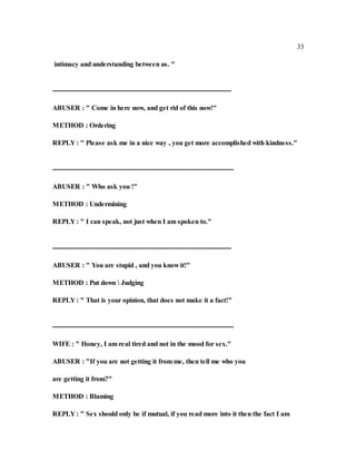 33
intimacy and understanding between us. "
----------------------------------------------------------------------------------
ABUSER : " Come in here now, and get rid of this now!"
METHOD : Ordering
REPLY : " Please ask me in a nice way , you get more accomplished with kindness."
-----------------------------------------------------------------------------------
ABUSER : " Who ask you !"
METHOD : Undermining
REPLY : " I can speak, not just when I am spoken to."
----------------------------------------------------------------------------------
ABUSER : " You are stupid , and you know it!"
METHOD : Put down  Judging
REPLY : " That is your opinion, that does not make it a fact!"
-----------------------------------------------------------------------------------
WIFE : " Honey, I am real tired and not in the mood for sex."
ABUSER : "If you are not getting it from me, then tell me who you
are getting it from?"
METHOD : Blaming
REPLY : " Sex should only be if mutual, if you read more into it then the fact I am
 