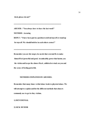 34
tired, please do not!"
----------------------------------------------------------------------------------
ABUSER : "You always have to have the last word!"
METHOD : Accusing
REPLY : "I have been put in a position to defend myself or stand up
for myself. We should both be in each others corner!"
----------------------------------------------------------------------------------
Remember you are his target, he needs that external fix to make
himself feel powerful and good. An unhealthy power that harms you
the victim and keeps the abuser fixed , addicted or stuck on you and
the sense of feeling powerful.
METHODS EMPLOYED BY ABUSERS.
Remember that many times verbal abuse leads to physical abuse. We
will attempt to explain and list the different methods that abusers
commonly use to get to they victims.
1) DENYDENIAL
2) SICK HUMOR
 